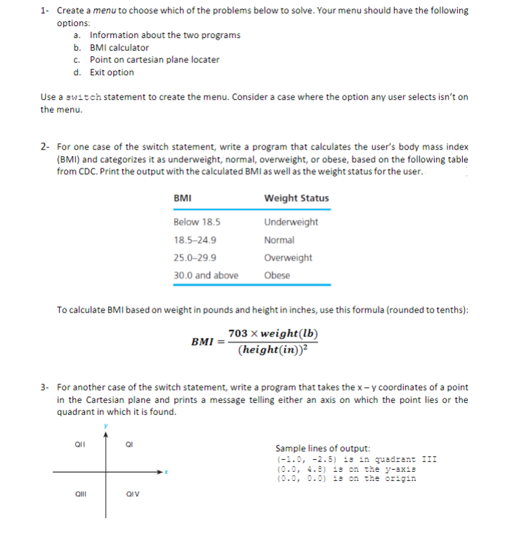 1- Create a menu to choose which of the problems below to solve. Your menu should have the following
options:
a. Information about the two programs
b. BMI calculator
c. Point on cartesian plane locater
d. Exit option
Use a switch statement to create the menu. Consider a case where the option any user selects isn't on
the menu.
2- For one case of the switch statement, write a program that calculates the user's body mass index
(BMI) and categorizes it as underweight, normal, overweight, or obese, based on the following table
from CDC. Print the output with the calculated BMI as well as the weight status for the user.
BMI
Weight Status
Below 18.5
Underweight
18.5-24.9
Normal
25.0-29.9
Overweight
30.0 and above
Obese
To calculate BMI based on weight in pounds and height in inches, use this formula (rounded to tenths):
703 x weight(lb)
BMI
(height(in))²
3- For another case of the switch statement, write a program that takes the x- y coordinates of a point
in the Cartesian plane and prints a message telling either an axis on which the point lies or the
quadrant in which it is found.
Sample lines of output:
(-1.0, -2.5) is in quadrant II
(0.0, 4.9) is on the y-axis
(0.0, 0.0) is on the origin
QII
QIV
