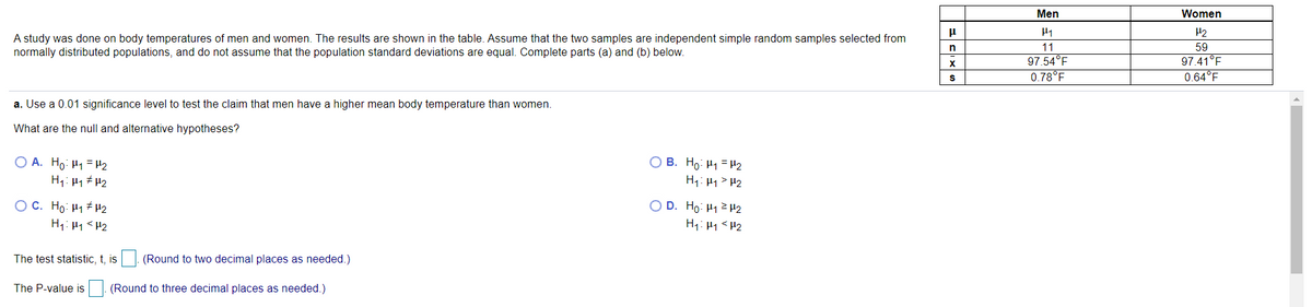 Men
Women
H1
H2
A study was done on body temperatures of men and women. The results are shown in the table. Assume that the two samples are independent simple random samples selected from
normally distributed populations, and do not assume that the population standard deviations are equal. Complete parts (a) and (b) below.
n
11
59
97.54°F
0.78°F
97.41°F
0.64°F
a. Use a 0.01 significance level to test the claim that men have a higher mean body temperature than women.
What are the null and alternative hypotheses?
O A. Ho: H1 = H2
H1: H1 H2
O B. Ho: H1 =H2
H1: H1> H2
OC. Ho: H1 H2
O D. Ho: H1 2 H2
H1: H1 <H2
H1: 1 <H2
The test statistic, t, is|. (Round to two decimal places as needed.)
The P-value is (Round to three decimal places as needed.)
IS
