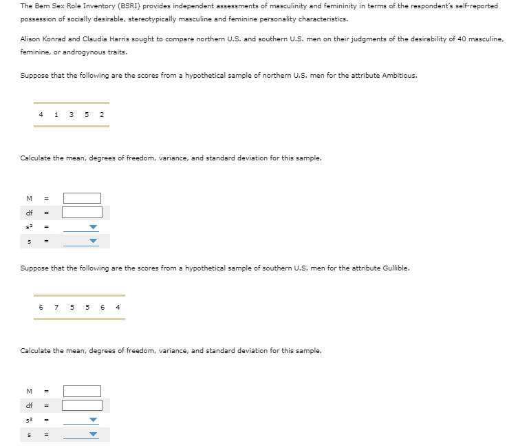 The Bem Sex Role Inventory (BSRI) provides independent assessments of masculinity and femininity in terms of the respondent's self-reported
possession of socially desirable, stereotypically masculine and feminine personality characteristics.
Alison Konrad and Claudia Harris sought to compare northern U.S. and southern U.S. men on their judgments of the desirability of 40 masculine,
feminine, or androgynous traits.
Suppose that the following are the scores from a hypothetical sample of northern U.S. men for the attribute Ambitious.
Calculate the mean, degrees of freedom, variance, and standard deviation for this sample.
M =
df
s²
4 1 35 2
Suppose that the following are the scores from a hypothetical sample of southern U.S. men for the attribute Gullible.
M
df
Calculate the mean, degrees of freedom, variance, and standard deviation for this sample.
5²
in
6 7 556 4
11
||||
II