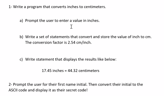 1- Write a program that converts inches to centimeters.
a) Prompt the user to enter a value in inches.
I
b) Write a set of statements that convert and store the value of inch to cm.
The conversion factor is 2.54 cm/inch.
c) Write statement that displays the results like below:
17.45 inches = 44.32 centimeters
2- Prompt the user for their first name initial. Then convert their initial to the
ASCII code and display it as their secret code!
