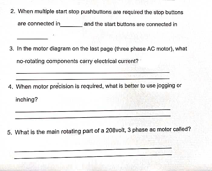 2. When multiple start stop pushbuttons are required the stop buttons
are connected in
and the start buttons are connected in
3. In the motor diagram on the last page (three phase AC motor), what
no-rotating components carry electrical current?
4. When motor precision is required, what is better to use jogging or
inching?
5. What is the main rotating part of a 208volt, 3 phase ac motor called?
