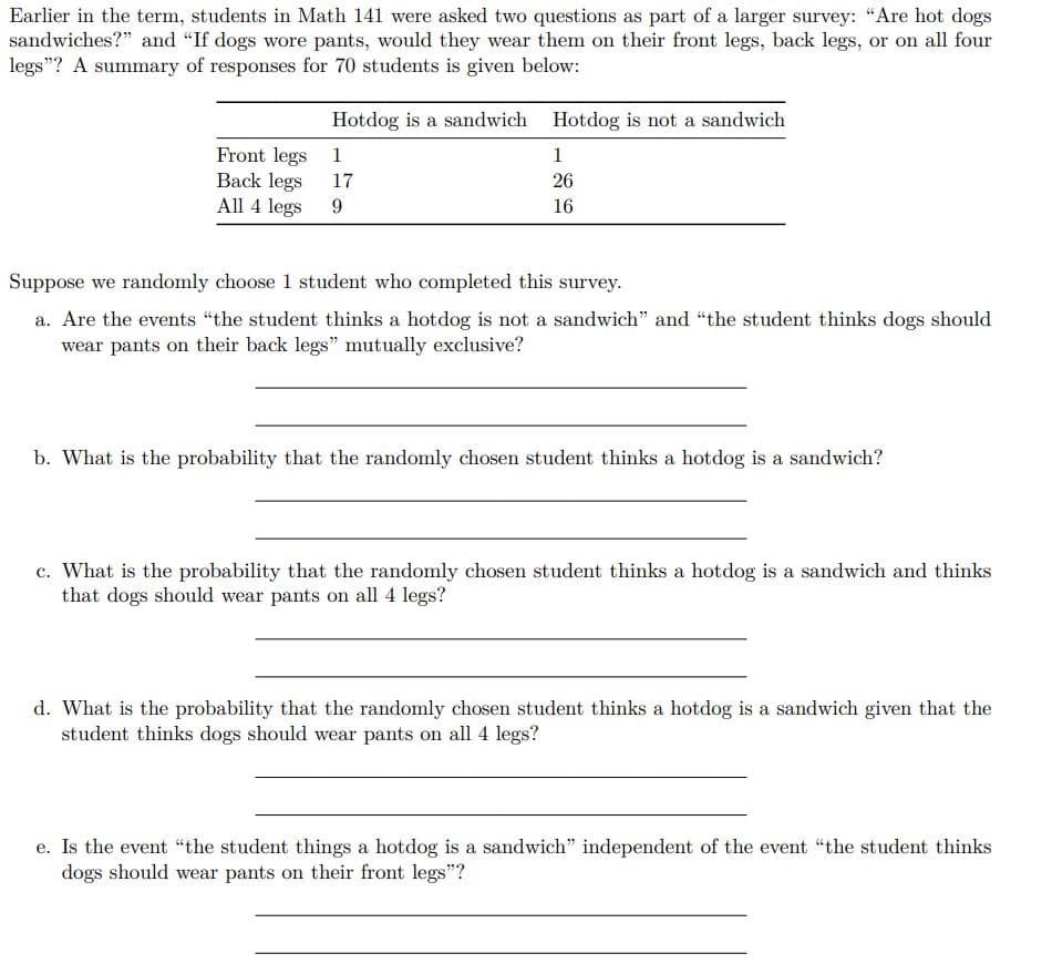 Earlier in the term, students in Math 141 were asked two questions as part of a larger survey: "Are hot dogs
sandwiches?" and "If dogs wore pants, would they wear them on their front legs, back legs, or on all four
legs"? A summary of responses for 70 students is given below:
Hotdog is a sandwich Hotdog is not a sandwich
Front legs 1
Back legs
All 4 legs
1
17
26
9.
16
Suppose we randomly choose 1 student who completed this survey.
a. Are the events "the student thinks a hotdog is not a sandwich" and "the student thinks dogs should
wear pants on their back legs" mutually exclusive?
b. What is the probability that the randomly chosen student thinks a hotdog is a sandwich?
c. What is the probability that the randomly chosen student thinks a hotdog is a sandwich and thinks
that dogs should wear pants on all 4 legs?
d. What is the probability that the randomly chosen student thinks a hotdog is a sandwich given that the
student thinks dogs should wear pants on all 4 legs?
e. Is the event "the student things a hotdog is a sandwich" independent of the event "the student thinks
dogs should wear pants on their front legs"?
