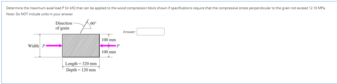 Determine the maximum axial load P (in kN) that can be applied to the wood compression block shown if specifications require that the compressive stress perpendicular to the grain not exceed 12.18 MPa.
Note: Do NOT include units in your answer
Direction
60°
of grain
Answer:
100 mm
Width P
100 mm
Length = 320 mm
Depth = 120 mm
