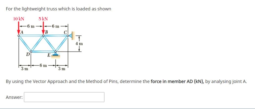 For the lightweight truss which is loaded as shown
10 kN
5 kN
6 m
-6 m -
A
B
4 m
D
6 m
3 m
3 m
By using the Vector Approach and the Method of Pins, determine the force in member AD (kN), by analysing joint A.
Answer:
