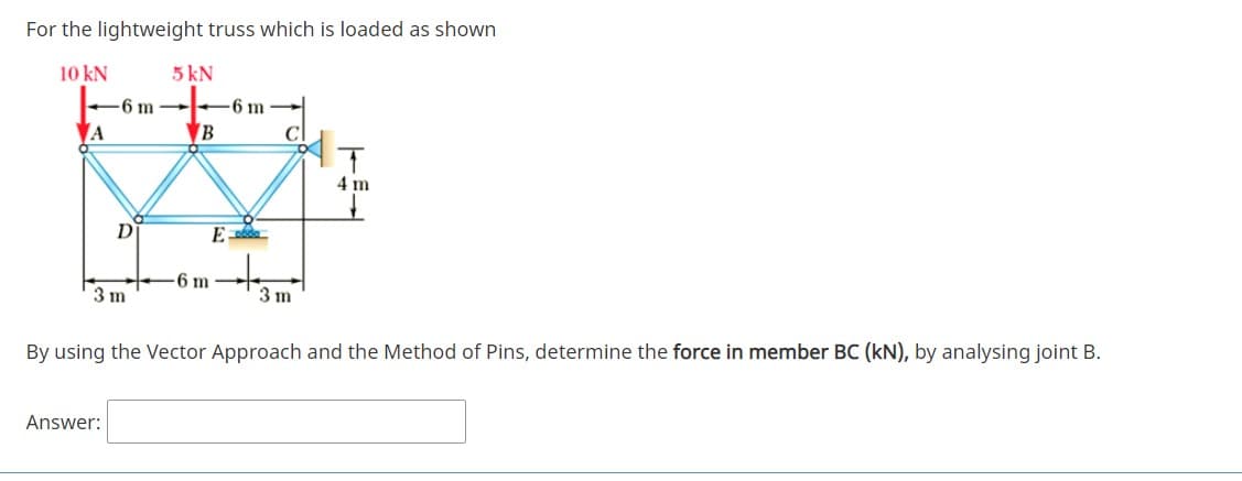 For the lightweight truss which is loaded as shown
10 kN
5 kN
-6 m -
-6 m
A
IT
4 m
D
6 m
3 m
3 m
By using the Vector Approach and the Method of Pins, determine the force in member BC (kN), by analysing joint B.
Answer:
