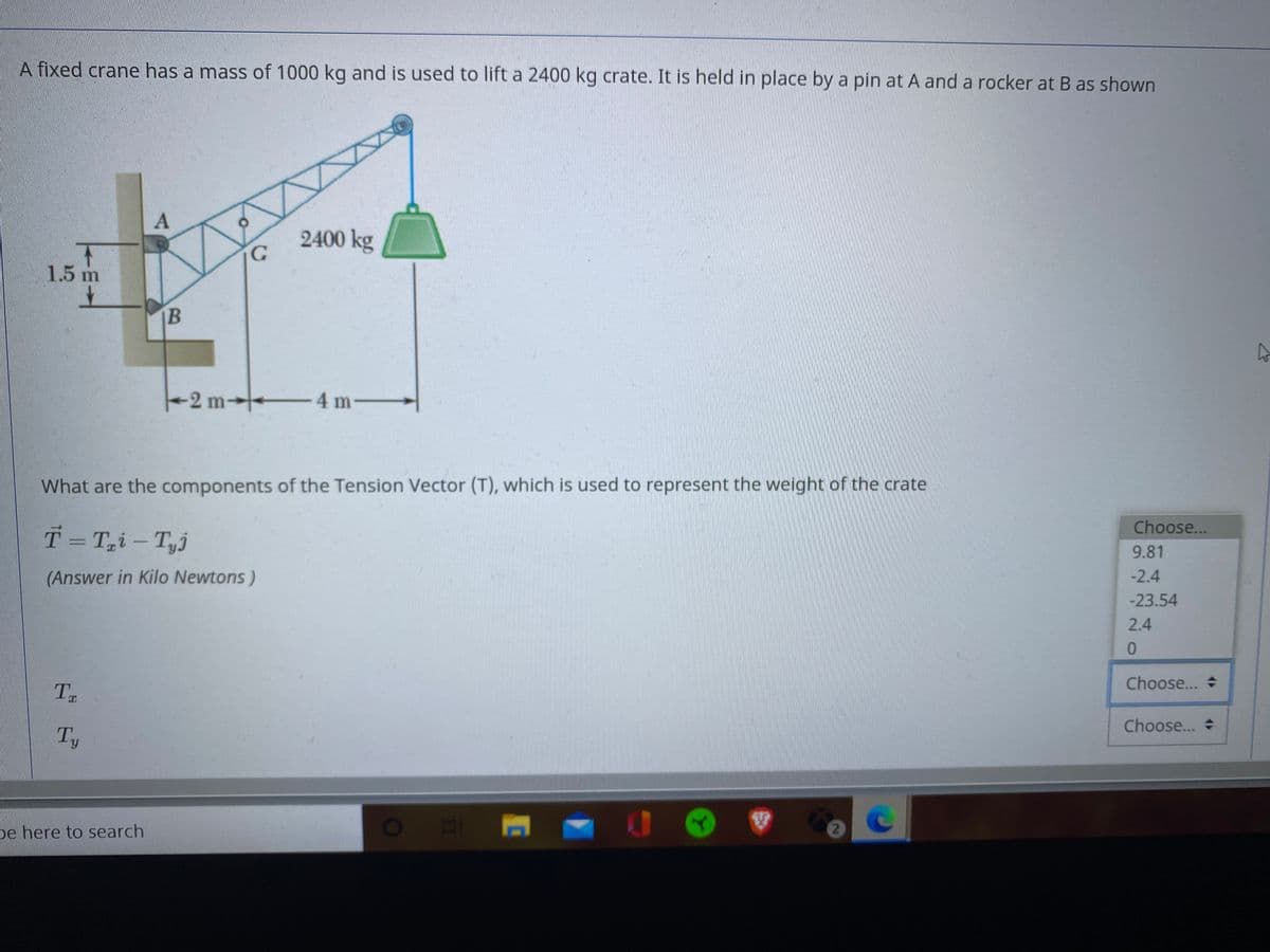 A fixed crane has a mass of 1000 kg and is used to lift a 2400 kg crate. It is held in place by a pin at A and a rocker at B as shown
2400 kg
1.5 m
B
-2 m
4 m
What are the components of the Tension Vector (T), which is used to represent the weight of the crate
Choose...
T= T,i – Tyj
9.81
(Answer in Kilo Newtons)
-2.4
-23.54
2.4
0.
Choose... +
T
Choose...
Ty
pe here to search
O
