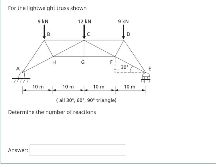 For the lightweight truss shown
9 kN
12 kN
9 kN
В
H
F!
30°
A
10 m
10 m
10 m
10 m
( all 30°, 60°, 90° triangle)
Determine the number of reactions
Answer:
