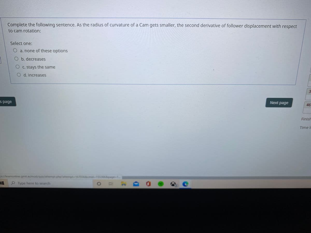 Complete the following sentence. As the radius of curvature of a Cam gets smaller, the second derivative of follower displacement with respect
to cam rotation:
Select one:
O a. none of these options
O b. decreases
O C. stays the same
O d. increases
3
s page
Next page
46
Finish
Time le
ps://learnonline.gmit.ie/mod/quiz/attempt.phplattempt-1670368cmid-1553068page-1.
Type here to search
