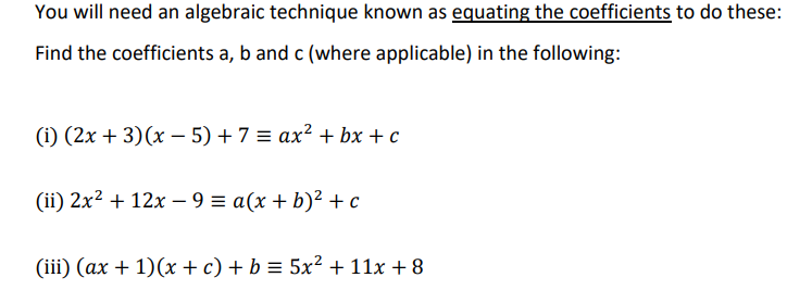 You will need an algebraic technique known as equating the coefficients to do these:
Find the coefficients a, b and c (where applicable) in the following:
(i) (2x + 3)(x – 5) + 7 = ax² + bx + c
(ii) 2x2 + 12x – 9 = a(x + b)² +c
(iii) (ax + 1)(x + c) + b = 5x² + 11x + 8
