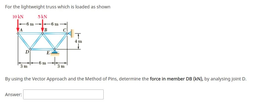 For the lightweight truss which is loaded as shown
10 kN
5 kN
6 m
6 m
A
▼B
4 m
D
-6 m
3 m
3 m
By using the Vector Approach and the Method of Pins, determine the force in member DB (kN), by analysing joint D.
Answer:
