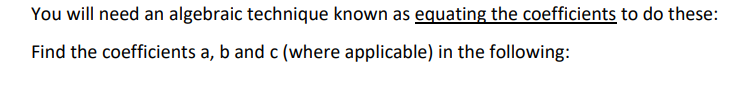 You will need an algebraic technique known as equating the coefficients to do these:
Find the coefficients a, b and c (where applicable) in the following:
