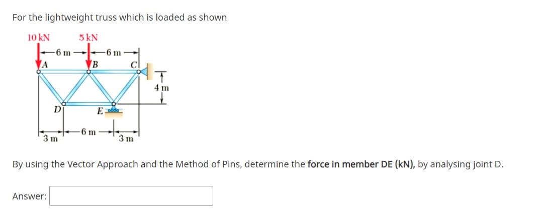 For the lightweight truss which is loaded as shown
10 kN
5 kN
-6 m
-6 m
A
VB
4 m
D
6 m
3 m
3 m
By using the Vector Approach and the Method of Pins, determine the force in member DE (kN), by analysing joint D.
Answer:
