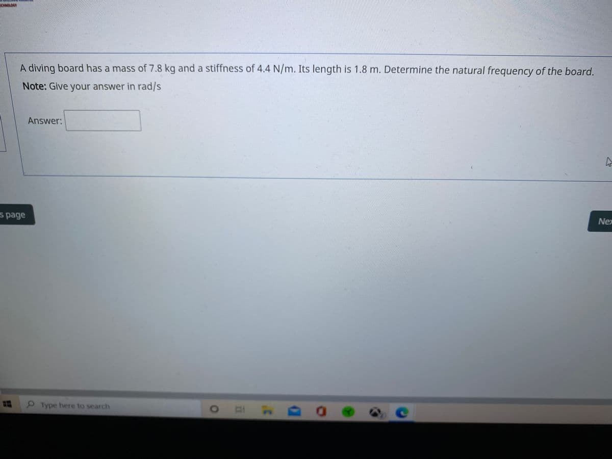 A diving board has a mass of 7.8 kg and a stiffness of 4.4 N/m. Its length is 1.8 m. Determine the natural frequency of the board.
Note: Give your answer in rad/s
Answer:
s page
Nex
Type here to search
e
