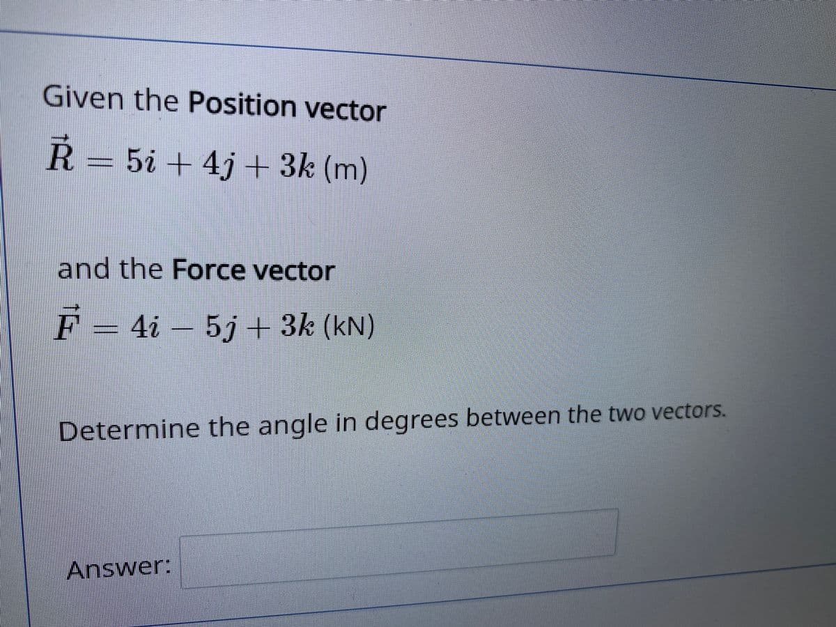 Given the Position vector
R= 5i + 4j + 3k (m)
and the Force vector
F = 4i –
5j+3k (kN)
Determine the angle in degrees between the two vectors.
Answer:
