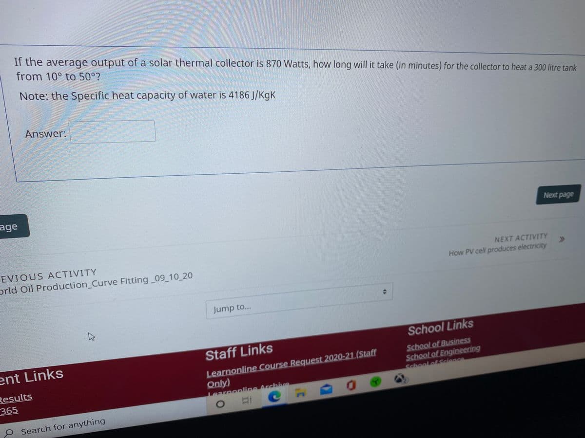 If the average output of a solar thermal collector is 870 Watts, how long will it take (in minutes) for the collector to heat a 300 litre tank
from 10° to50 ?
Note: the Specific heat capacity of water is 4186 J/KgK
Answer:
age
Next page
EVIOUS ACTIVITY
orld Oil Production_Curve Fitting 09 10_20
NEXT ACTIVITY
How PV cell produces electricity
Jump to...
School Links
Staff Links
ent Links
Results
365
Learnonline Course Request 2020-21 (Staff
Only)
Learpopline Archive
School of Business
School of Engineering
Schoolef Science
O Search for anything
