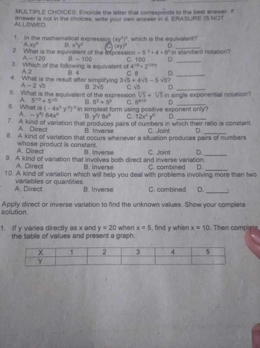 MULTIPLE CHOICES: Encircle the letter that corresponds to the best answer. If
answer is not in the choices, write your own answer in d. ERASURE IS NOT
ALLOWED.
1. In the mathematical expression (xy), which is the equivalent?
А ху"
B. xy
D.
2. What is the equivalent of the expression-52.4 6° in standard notation?
C. 100
A.-120
B.-100
D.
3. Which of the following is equivalent of 43 27
А.2
4. What is the result after simplifying 3V5+4V5-5 v5?
A.-2 V5
B. 4
С.8
D.
B. 2V5
C.V5
D.
5. What is the equivalent of the expression V5+ V5 in single exponential notation?
A. 513+515
6. What is (- 4x y2)3 in simplest form using positive exponent only?
A. -y/ 64x
7. A kind of variation that produces pairs of numbers in which their ratio is constant.
A. Direct
B. 53+55
C. 58/15
D.
B. y/ 8x
C. 12x y
D.
B. Inverse
C. Joint
D.
8. A kind of variation that occurs whenever a situation produces pairs of numbers
whose product is constant.
A. Direct
C. Joint
B. Inverse
9. A kind of variation that involves both direct and inverse variation.
D.
A. Direct
B. Inverse
C. combined
D.
10. A kind of variation which will help you deal with problems involving more than two
variables or quantities.
A. Direct
B. Inverse
C: combined
D.
Apply direct or inverse variation to find the unknown values. Show your complete
solution.
1. If y varies directly as x and y 20 when x = 5 , find y when x 10. Then complete
the table of values and present a graph.
1
2
4.
Y
