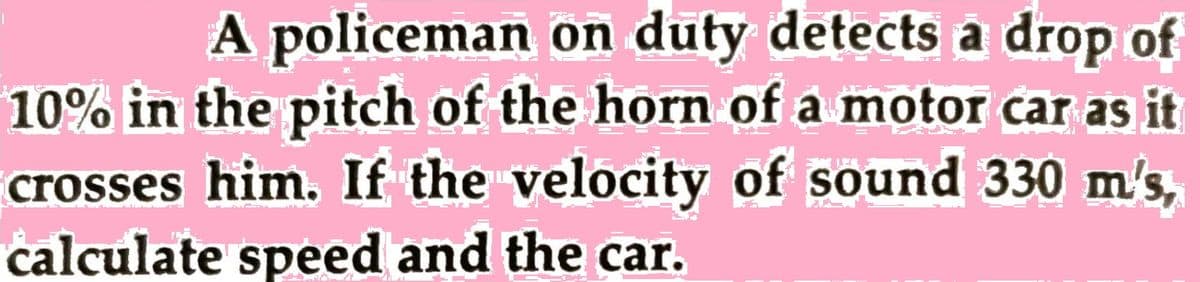 A policeman on duty detects a drop of
10% in the pitch of the horn of a motor car as it
crosses him. If the velocity of sound 330 m's,
calculate speed and the car.
