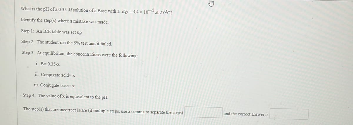 What is the pH of a 0.35 M solution of a Base with a Kb = 4.4 x 10-4 at 25°C?
Identify the step(s) where a mistake was made.
Step 1: An ICE table was set up
Step 2: The student ran the 5% test and it failed.
Step 3: At equilibrium, the concentrations were the following:
i. B=0.35-x
11. Conjugate acid=x
111. Conjugate base= x
Step 4: The value of x is equivalent to the pH.
The step(s) that are incorrect is/are (if multiple steps, use a comma to separate the steps)
and the correct answer is