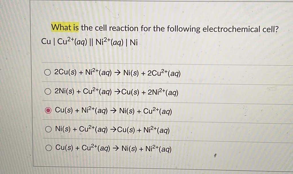 What is the cell reaction for the following electrochemical cell?
Cu | Cu²+ (aq) || Ni²+ (aq) | Ni
2Cu(s) + Ni²+ (aq) → Ni(s) + 2Cu²+ (aq)
2Ni(s) + Cu²+ (aq) →Cu(s) + 2Ni²+ (aq)
Cu(s) + Ni²+ (aq) → Ni(s) + Cu²+ (aq)
Ni(s) + Cu²+ (aq) →Cu(s) + Ni²+ (aq)
Cu(s) + Cu²+ (aq) → Ni(s) + Ni²+ (aq)