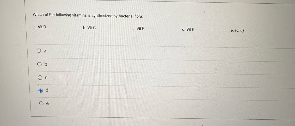 Which of the following vitamins is synthesized by bacterial flora:
a. Vit D
O a
Ob
O c
O d
O e
b. Vit C
c. Vit B
d. Vit K
e. (c,d)