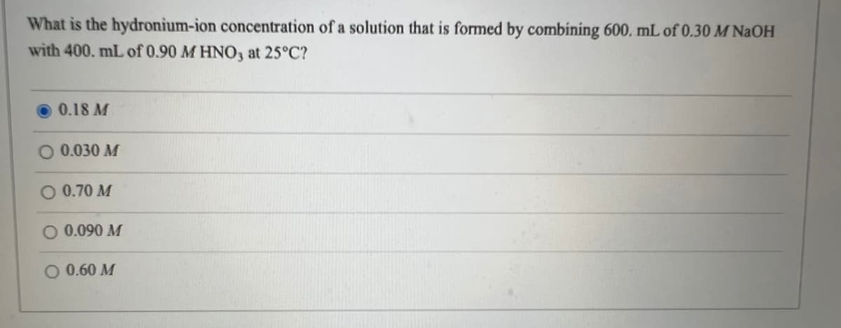 What is the hydronium-ion concentration of a solution that is formed by combining 600. mL of 0.30 M NaOH
with 400. mL of 0.90 M HNO3 at 25°C?
0.18 M
0.030 M
0.70 M
O 0.090 M
O 0.60 M