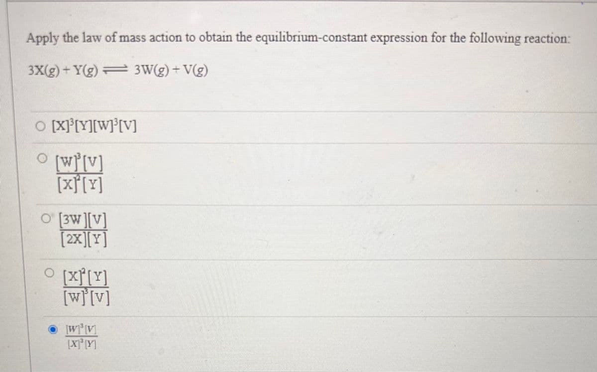 Apply the law of mass action to obtain the equilibrium-constant expression for the following reaction:
3X(g) +Y(g) = 3W(g) + V(g)
O [X]³[Y][W]³[V]
0
[w][v]
[x][y]
O [3W][V]
[2x][Y]
0
[x]²[Y]
[w][v]
[W]³[V]
[X]³[Y]