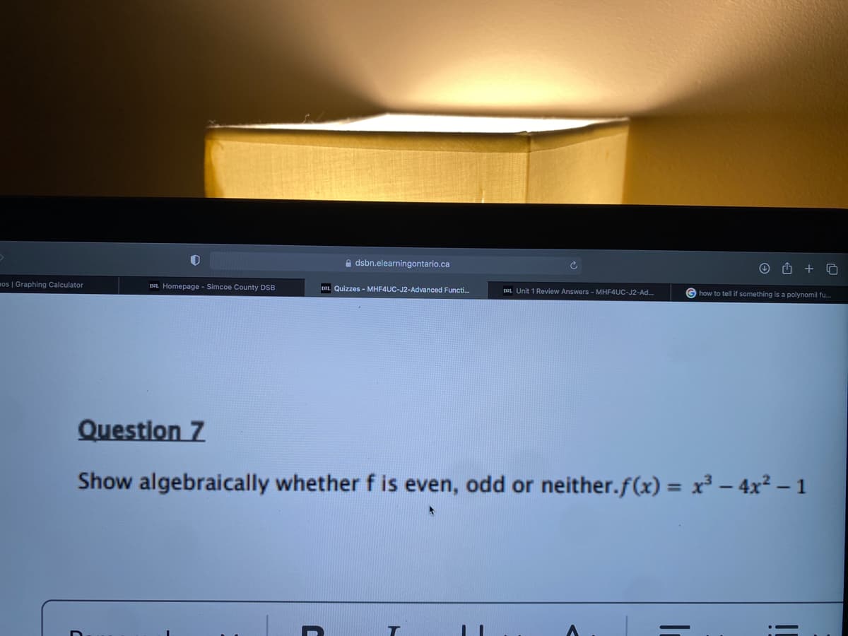 mos | Graphing Calculator
0
DZL Homepage - Simcoe County DSB
dsbn.elearningontario.ca
DEL Quizzes - MHF4UC-J2-Advanced Functi...
C
D21 Unit 1 Review Answers - MHF4UC-J2-Ad...
Question 7
Show algebraically whether f is even, odd or neither.f(x) = x³ - 4x² - 1
T
S
how to tell if something is a polynomil fu...