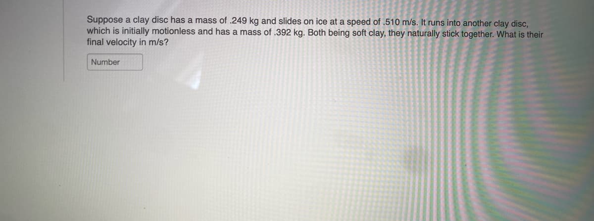 Suppose a clay disc has a mass of .249 kg and slides on ice at a speed of .510 m/s. It runs into another clay disc,
which is initially motionless and has a mass of .392 kg. Both being soft clay, they naturally stick together. What is their
final velocity in m/s?
Number