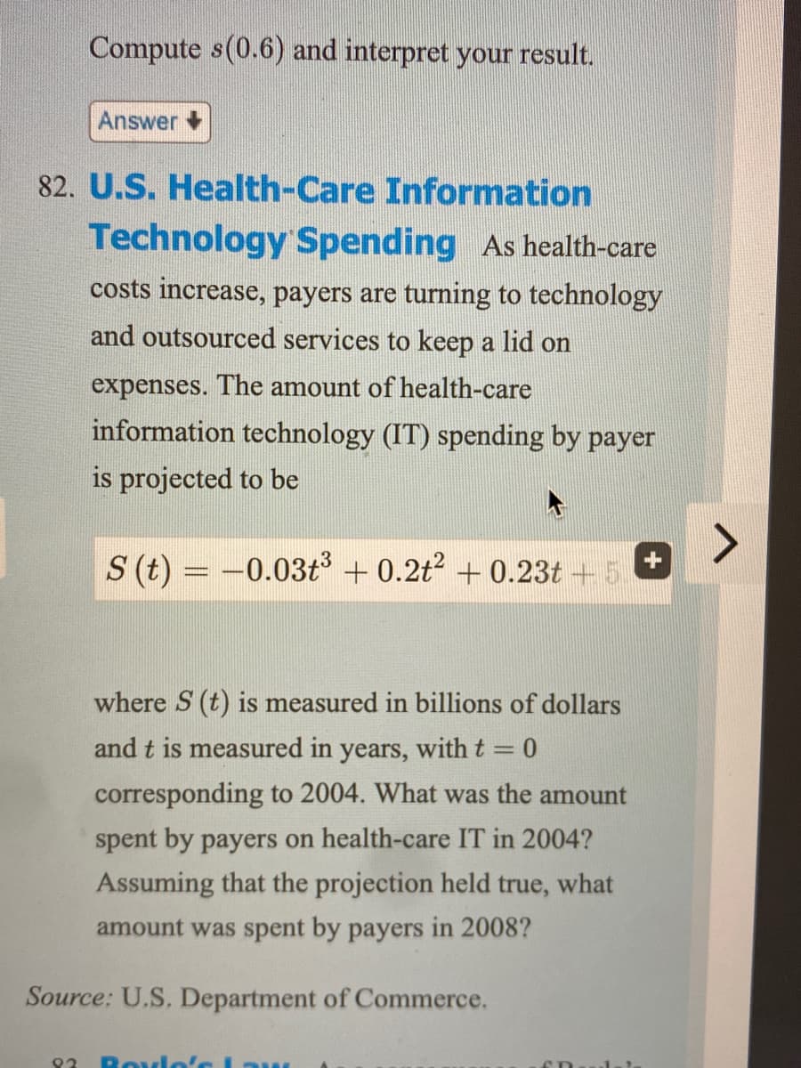 Compute s (0.6) and interpret your result.
Answer
82. U.S. Health-Care Information
Technology Spending As health-care
costs increase, payers are turning to technology
and outsourced services to keep a lid on
expenses. The amount of health-care
information technology (IT) spending by payer
is projected to be
S (t) = -0.03t³ + 0.2t² +0.23t + 5.
where S (t) is measured in billions of dollars
and t is measured in years, with t = 0
corresponding to 2004. What was the amount
spent by payers on health-care IT in 2004?
Assuming that the projection held true, what
amount was spent by payers in 2008?
Source: U.S. Department of Commerce.
92 Boyle's Law
SD