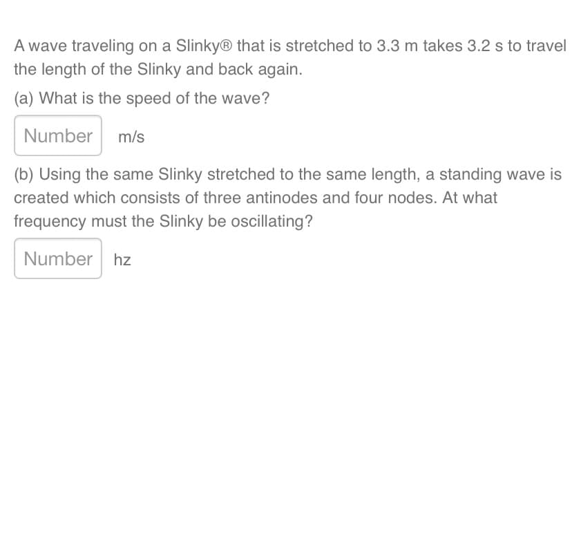 A wave traveling on a SlinkyⓇ that is stretched to 3.3 m takes 3.2 s to travel
the length of the Slinky and back again.
(a) What is the speed of the wave?
Number m/s
(b) Using the same Slinky stretched to the same length, a standing wave is
created which consists of three antinodes and four nodes. At what
frequency must the Slinky be oscillating?
Number hz