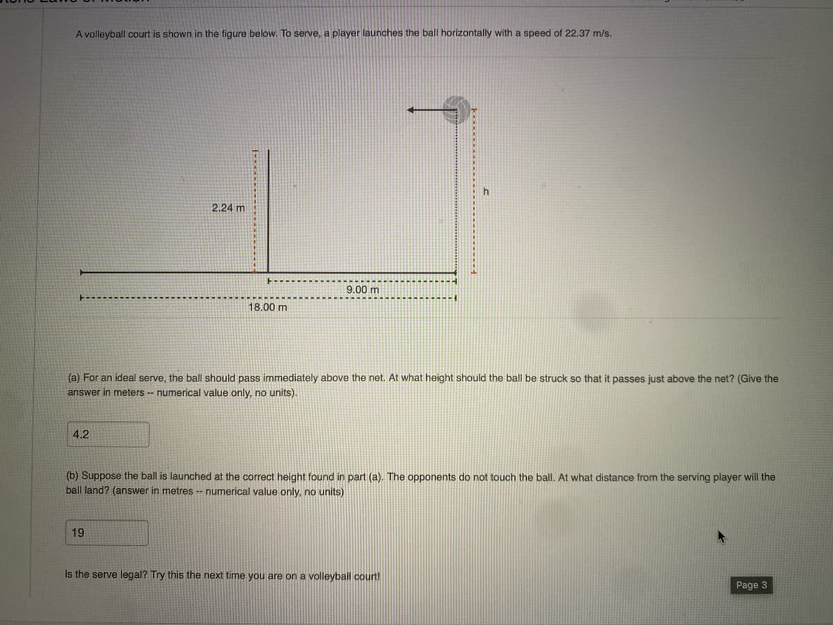 A volleyball court is shown in the figure below. To serve, a player launches the ball horizontally with a speed of 22.37 m/s.
4.2
2.24 m
18.00 m
19
9.00 m
(a) For an ideal serve, the ball should pass immediately above the net. At what height should the ball be struck so that it passes just above the net? (Give the
answer in meters -- numerical value only, no units).
-1
h
(b) Suppose the ball is launched at the correct height found in part (a). The opponents do not touch the ball. At what distance from the serving player will the
ball land? (answer in metres -- numerical value only, no units)
Is the serve legal? Try this the next time you are on a volleyball court!
Page 3