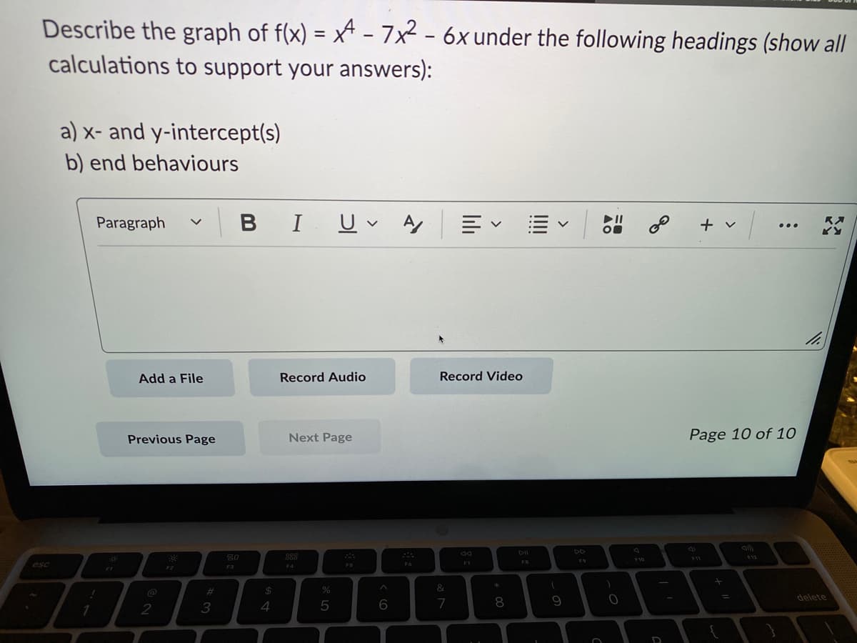 Describe the graph of f(x) = x - 7x² - 6x under the following headings (show all
calculations to support your answers):
esc
a) x- and y-intercept(s)
b) end behaviours
Paragraph V
!
1
Add a File
Previous Page
2
Fő:
F2
#3
BI U A
80
F3
$
4
Record Audio
Next Page
888
F4
%
5
F5
^
6
F6
Record Video
&
7
F7
*
8
DII
(
9
O
► 11
O
)
O
F10
∞ + v/
D
Page 10 of 10
F11
+
{
...
F12
11.
RX
delete