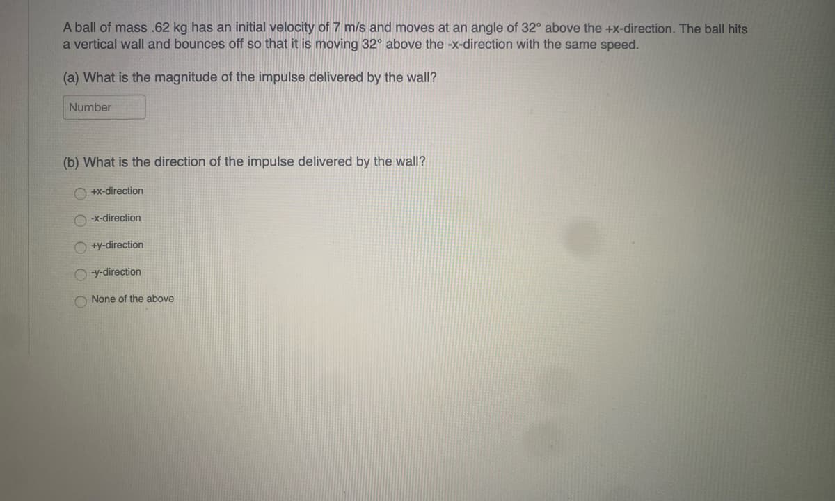 A ball of mass .62 kg has an initial velocity of 7 m/s and moves at an angle of 32° above the +x-direction. The ball hits
a vertical wall and bounces off so that it is moving 32° above the -x-direction with the same speed.
(a) What is the magnitude of the impulse delivered by the wall?
Number
(b) What is the direction of the impulse delivered by the wall?
OO
O O
+x-direction
-x-direction
+y-direction
-y-direction
None of the above