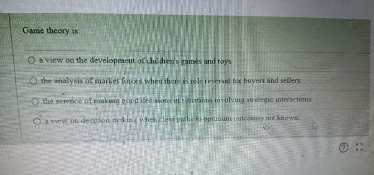 Game theory is:
O a view on the development of children's games and toys.
O the analysis of market forces when there is role reversal for buyers and sellers.
O the science of making good decisions in sinuations involving strategic interactions.
O a view on decision making when clear paths to optimum outcomes are known