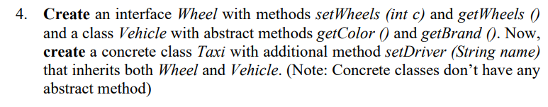 4. Create an interface Wheel with methods setWheels (int c) and getWheels (0
and a class Vehicle with abstract methods getColor () and getBrand (). Now,
create a concrete class Taxi with additional method setDriver (String name)
that inherits both Wheel and Vehicle. (Note: Concrete classes don't have any
abstract method)
