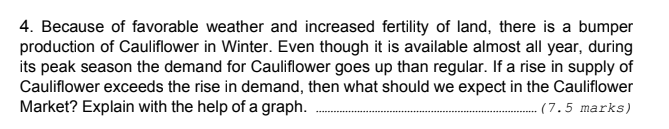 4. Because of favorable weather and increased fertility of land, there is a bumper
production of Cauliflower in Winter. Even though it is available almost all year, during
its peak season the demand for Cauliflower goes up than regular. If a rise in supply of
Cauliflower exceeds the rise in demand, then what should we expect in the Cauliflower
Market? Explain with the help of a graph.
(7.5 marks)
