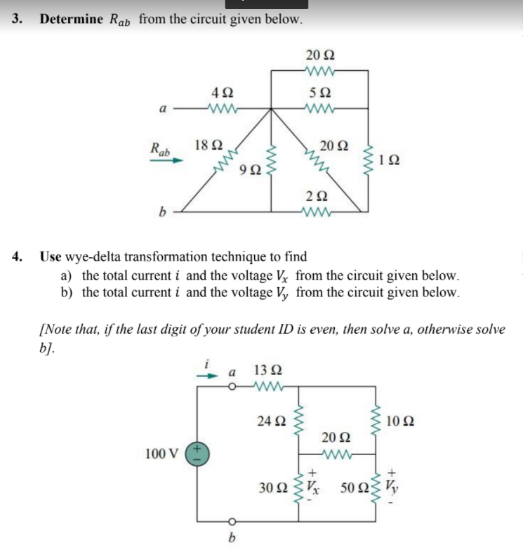 3. Determine Rab from the circuit given below.
20 Ω
a
Rab
18Ω
20 Ω
10
b
ww
4.
Use wye-delta transformation technique to find
a) the total current i and the voltage V from the circuit given below.
b) the total current i and the voltage V, from the circuit given below.
[Note that, if the last digit of your student ID is even, then solve a, otherwise solve
b].
13 Q
24 N
10Ω
20 Ω
100 V
ww
30 Ω
50 Ω
b
+
