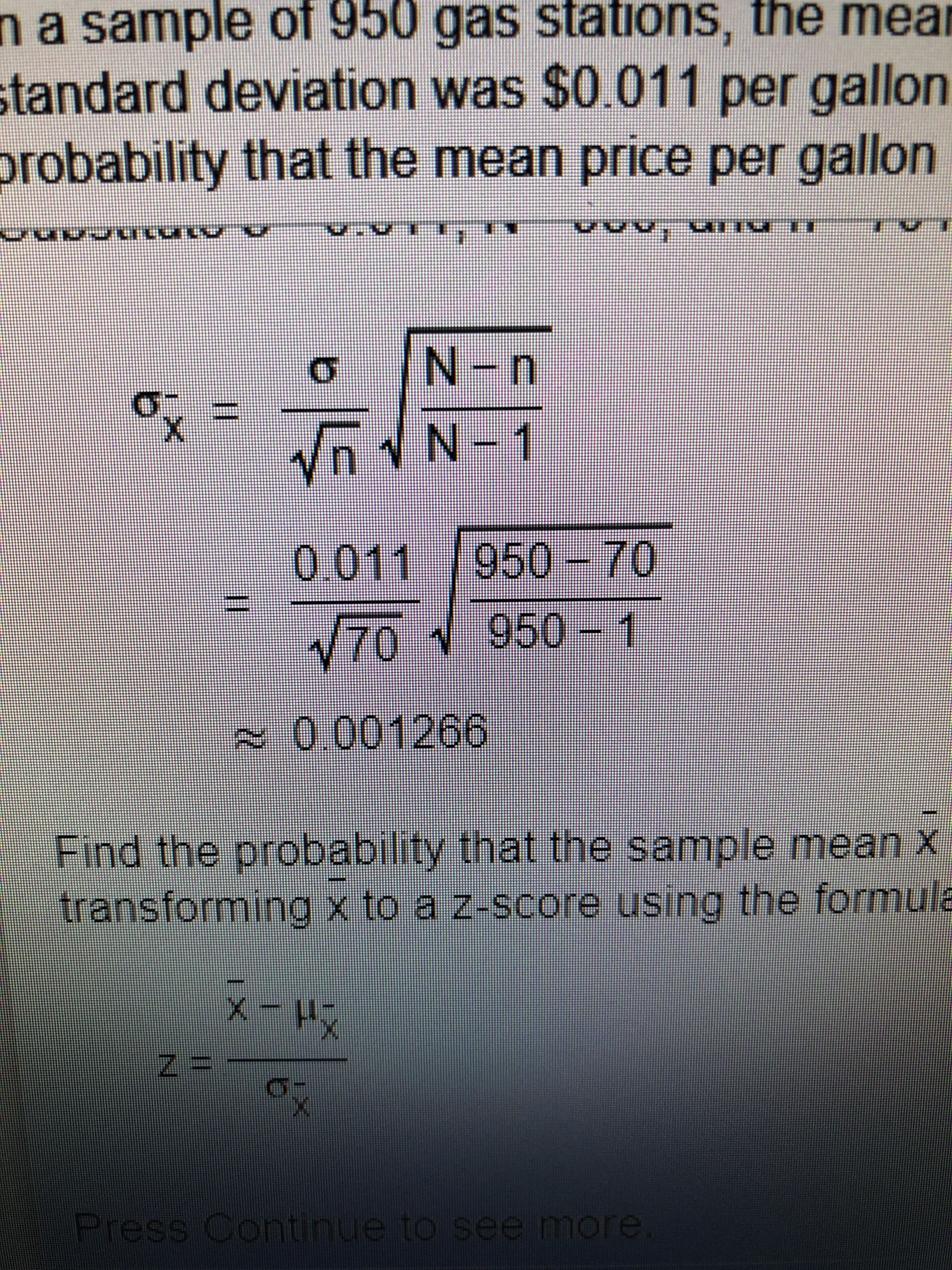 na sample of 950 gas stations, the mean
standard deviation was $0.011 per gallon
probability that the mean price per gallon
Vn N-1
0.011 |
950-70
V70 950- 1
~0.001266
Find the probability that the sample mean x
transforming x to a z-score using the formula
Press Continue to see more
11
