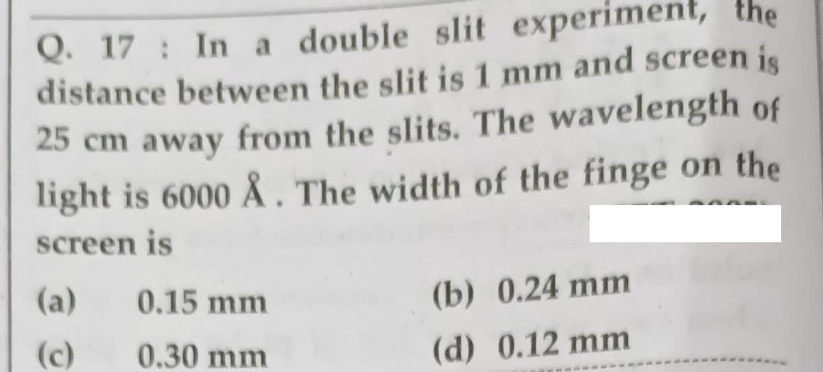 Q. 17 : In a double slit experiment, the
distance between the slit is 1 mm and screen is
25 cm away from the slits. The wavelength of
light is 6000 Å . The width of the finge on the
screen is
(a)
0.15 mm
(b) 0.24 mm
(c)
0.30 mm
(d) 0.12 mm
