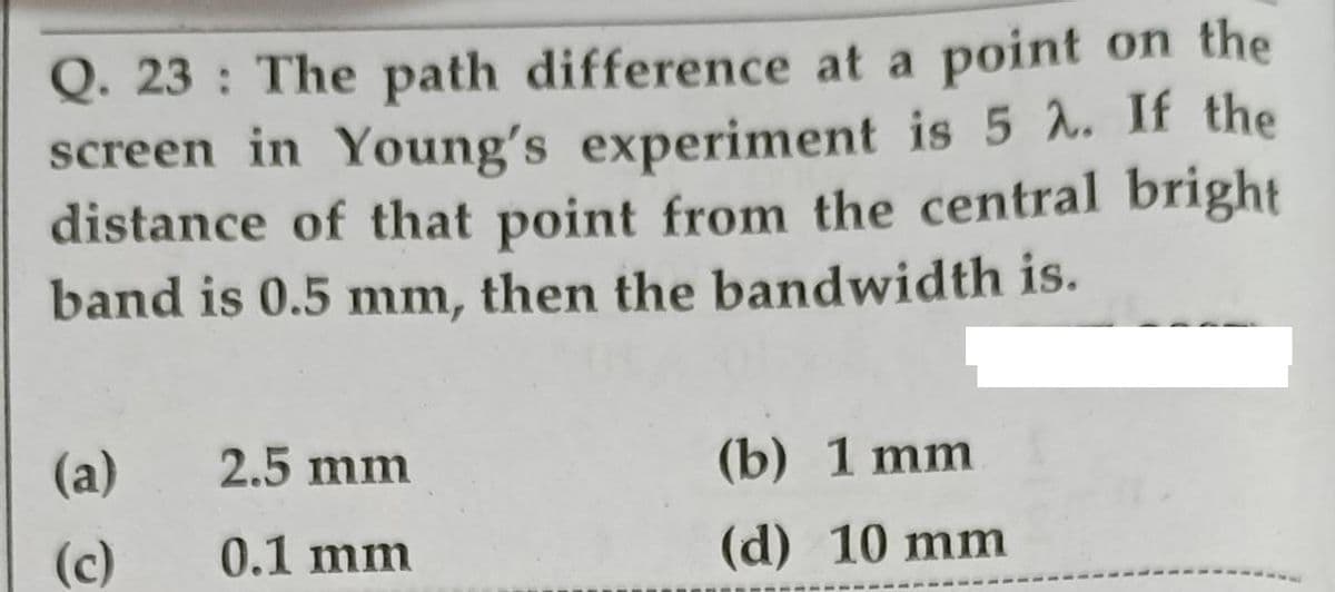 Q. 23 : The path difference at a point on the
screen in Young's experiment is 5 . If the
distance of that point from the central bright
band is 0.5 mm, then the bandwidth is.
(a)
2.5 mm
(b) 1 mm
(c)
0.1 mm
(d) 10 mm
