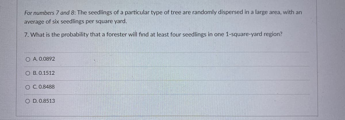 For numbers 7 and 8: The seedlings of a particular type of tree are randomly dispersed in a large area, with an
average of six seedlings per square yard.
7. What is the probability that a forester will find at least four seedlings in one 1-square-yard region?
O A. 0.0892
B. 0.1512
C. 0.8488
O D. 0.8513
