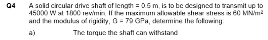 A solid circular drive shaft of length = 0.5 m, is to be designed to transmit up to
45000 W at 1800 rev/min. If the maximum allowable shear stress is 60 MN/m?
and the modulus of rigidity, G = 79 GPa, determine the following:
Q4
a)
The torque the shaft can withstand
