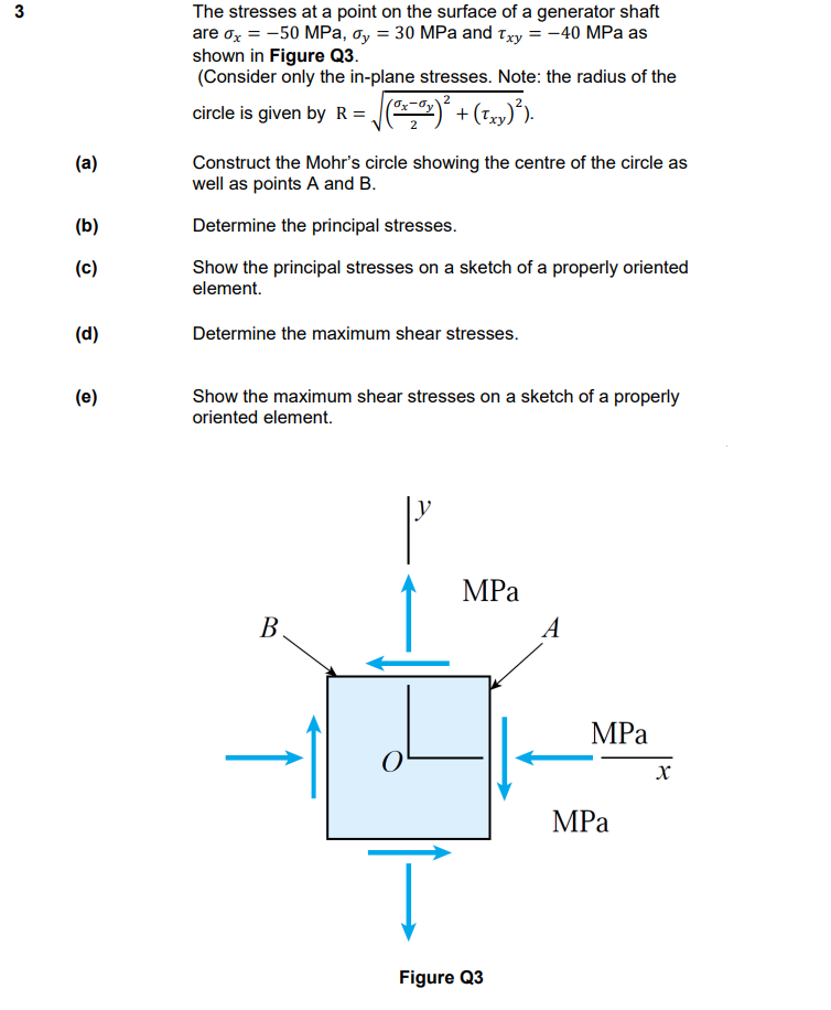 3
The stresses at a point on the surface of a generator shaft
are ox = -50 MPa, ơy = 30 MPa and Txy = -40 MPa as
shown in Figure Q3.
(Consider only the in-plane stresses. Note: the radius of the
circle is given by R = J)
(a)
Construct the Mohr's circle showing the centre of the circle as
well as points A and B.
(b)
Determine the principal stresses.
(c)
Show the principal stresses on a sketch of a properly oriented
element.
(d)
Determine the maximum shear stresses.
(e)
Show the maximum shear stresses on a sketch of a properly
oriented element.
MPа
В
A
MPa
MPа
Figure Q3
