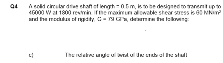 A solid circular drive shaft of length = 0.5 m, is to be designed to transmit up to
45000 W at 1800 rev/min. If the maximum allowable shear stress is 60 MN/m?
Q4
and the modulus of rigidity, G = 79 GPa, determine the following:
c)
The relative angle of twist of the ends of the shaft

