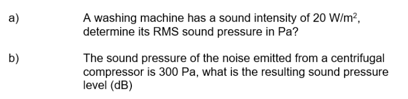 A washing machine has a sound intensity of 20 W/m?,
determine its RMS sound pressure in Pa?
a)
b)
The sound pressure of the noise emitted from a centrifugal
compressor is 300 Pa, what is the resulting sound pressure
level (dB)
