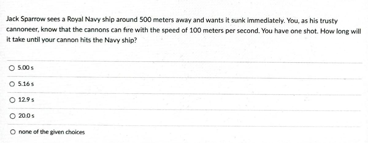 Jack Sparrow sees a Royal Navy ship around 500 meters away and wants it sunk immediately. You, as his trusty
cannoneer, know that the cannons can fire with the speed of 100 meters per second. You have one shot. How long will
it take until your cannon hits the Navy ship?
O 5.00 s
O 5.16 s
O 12.9 s
O 20.0 s
O none of the given choices