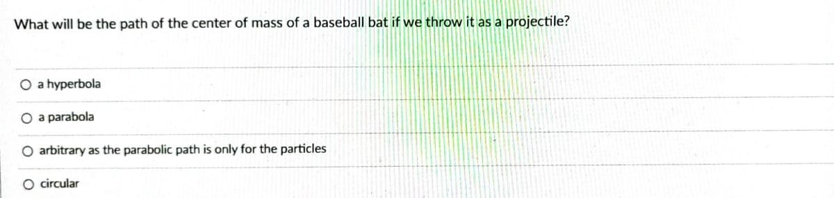 What will be the path of the center of mass of a baseball bat if we throw it as a projectile?
O a hyperbola
O a parabola
O arbitrary as the parabolic path is only for the particles
circular