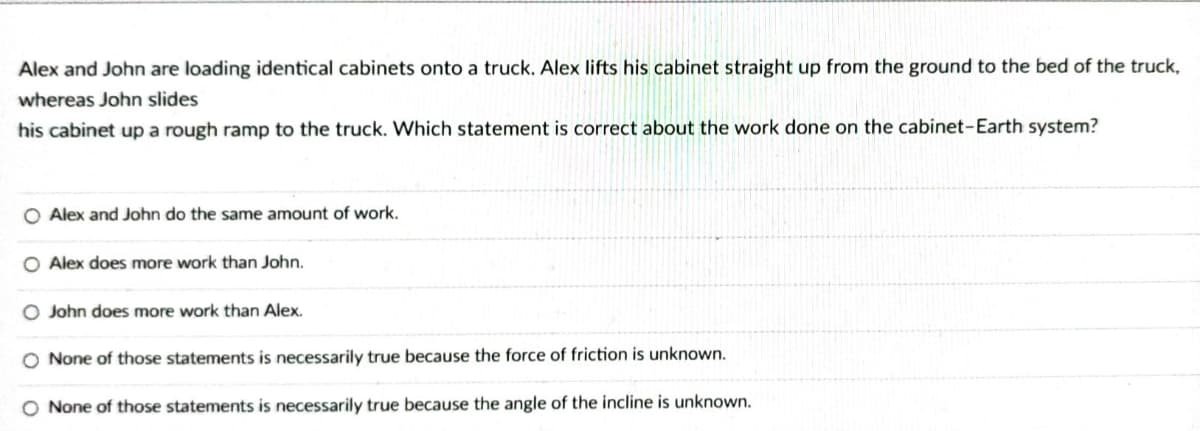 Alex and John are loading identical cabinets onto a truck. Alex lifts his cabinet straight up from the ground to the bed of the truck,
whereas John slides
his cabinet up a rough ramp to the truck. Which statement is correct about the work done on the cabinet-Earth system?
Alex and John do the same amount of work.
Alex does more work than John.
O John does more work than Alex.
None of those statements is necessarily true because the force of friction is unknown.
None of those statements is necessarily true because the angle of the incline is unknown.