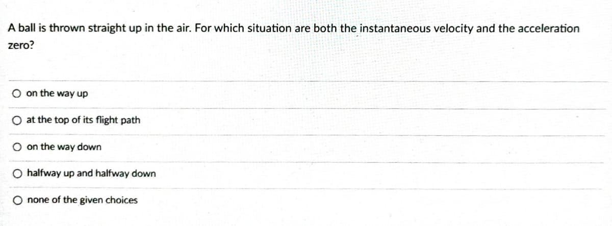 A ball is thrown straight up in the air. For which situation are both the instantaneous velocity and the acceleration
zero?
O on the way up
O at the top of its flight path
on the way down
O halfway up and halfway down
O none of the given choices