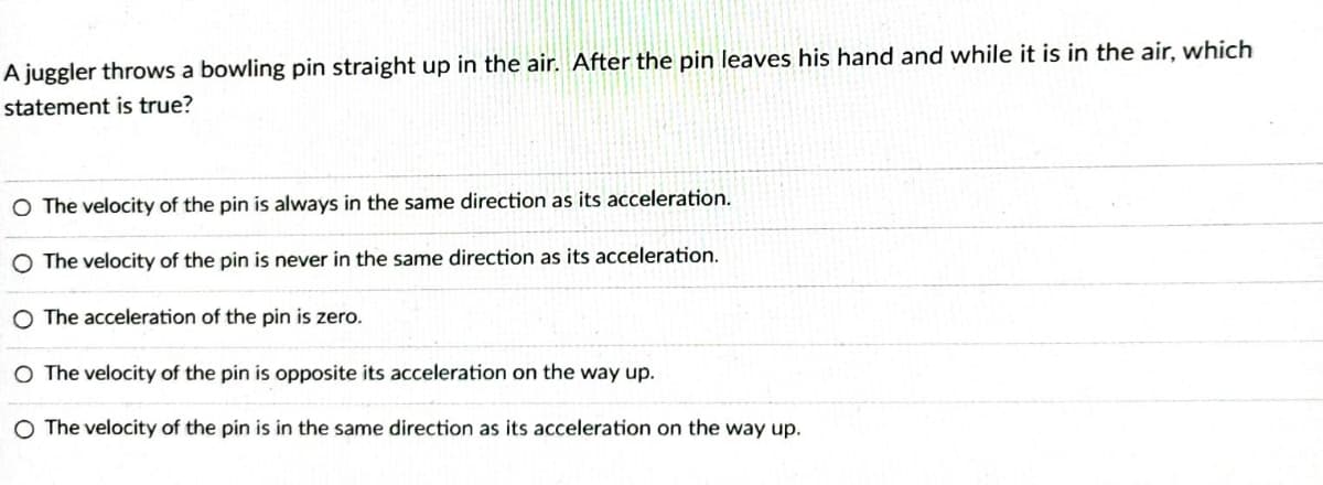 A juggler throws a bowling pin straight up in the air. After the pin leaves his hand and while it is in the air, which
statement is true?
O The velocity of the pin is always in the same direction as its acceleration.
O The velocity of the pin is never in the same direction as its acceleration.
O The acceleration of the pin is zero.
O The velocity of the pin is opposite its acceleration on the way up.
O The velocity of the pin is in the same direction as its acceleration on the way up.